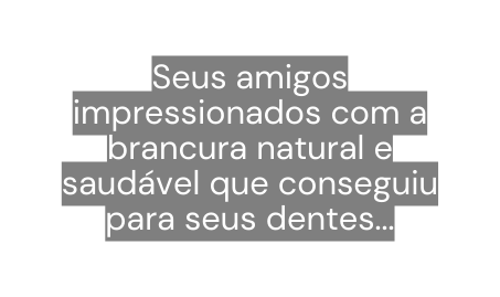 Seus amigos impressionados com a brancura natural e saudável que conseguiu para seus dentes